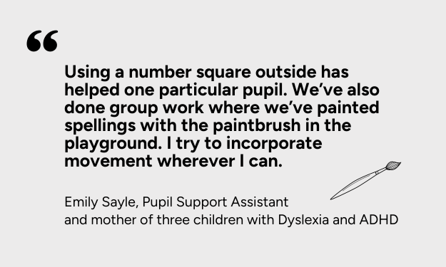 Using a number square outside has helped with one particular pupil. We’ve also done group work where we’ve painted spellings with the paintbrush in the playground. I try to incorporate movement wherever I can.